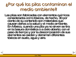 ¿Por qué las pilas contaminan el medio ambiente? Las pilas son fabricadas con elementos químicos considerados como tóxicos, de hecho, 30 por ciento de su contenido son materiales que causan daños a la salud y el medio ambiente. En México, cuando una pila ya no sirven se tira en la basura doméstica o a cielo abierto; con el paso de tiempo y por la descomposición de sus elementos se oxidan y derraman diferentes tóxicos en suelo, agua y aire.  