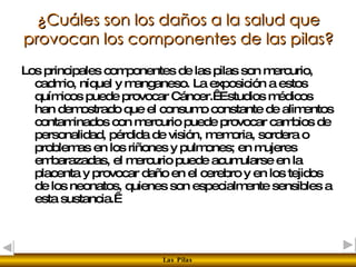 ¿Cuáles son los daños a la salud que provocan los componentes de las pilas? Los principales componentes de las pilas son mercurio, cadmio, níquel y manganeso. La exposición a estos químicos puede provocar Cáncer.  Estudios médicos han demostrado que el consumo constante de alimentos contaminados con mercurio puede provocar cambios de personalidad, pérdida de visión, memoria, sordera o problemas en los riñones y pulmones; en mujeres embarazadas, el mercurio puede acumularse en la placenta y provocar daño en el cerebro y en los tejidos de los neonatos, quienes son especialmente sensibles a esta sustancia.   