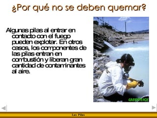 ¿Por qué no se deben quemar? Algunas pilas al entrar en contacto con el fuego pueden explotar. En otros casos, los componentes de las pilas entran en combustión y liberan gran cantidad de contaminantes al aire. 