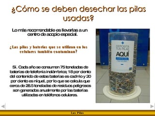 ¿Cómo se deben desechar las pilas usadas? Lo más recomendable es llevarlas a un centro de acopio especial. ¿Las pilas y baterías que se utilizan en los celulares también contaminan? Sí. Cada año se consumen 75 toneladas de baterías de telefonía inalámbrica; 18 por ciento del contenido de estas baterías es cadmio y 20 por ciento es níquel, por lo que se calcula que cerca de 28.5 toneladas de residuos peligrosos son generados anualmente por las baterías utilizadas en teléfonos celulares.   