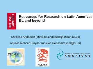 Resources for Research on Latin America:
BL and beyond
Christine Anderson (christine.anderson@london.ac.uk)
Aquiles Alencar-Brayner (aquiles.alencarbrayner@bl.uk)
ACLAIIR
 