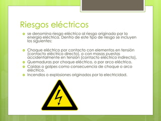 Riesgos eléctricos
 se denomina riesgo eléctrico al riesgo originado por la
energía eléctrica. Dentro de este tipo de riesgo se incluyen
los siguientes:
 Choque eléctrico por contacto con elementos en tensión
(contacto eléctrico directo), o con masas puestas
accidentalmente en tensión (contacto eléctrico indirecto).
 Quemaduras por choque eléctrico, o por arco eléctrico.
 Caídas o golpes como consecuencia de choque o arco
eléctrico.
 Incendios o explosiones originados por la electricidad.
 