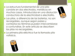  La estructura fundamental de una pila
consiste en dos electrodos, metálicos en
muchos casos, introducidos en una disolución
conductora de la electricidad o electrolito.
 Las pilas, a diferencia de las baterías, no son
recargables, aunque según países y
contextos los términos pueden intercambiarse
o confundirse. En este artículo se describen
las pilas no recargables.
 La primera pila eléctrica fue la llamada pila
voltaica,
 