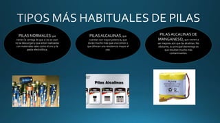 PILAS NORMALES que
tienen la ventaja de que si no se usan
no se descargan y que están realizadas
con materiales tales como el zinc y la
pasta electrolítica.
PILASALCALINAS, que
cuentan con mayor potencia, que
duran mucho más que una común y
que ofrecen una resistencia mayor al
uso.
PILASALCALINAS DE
MANGANESO, que vienen a
ser mejores aún que las alcalinas. No
obstante, su principal desventaja es
que resultan mucho más
contaminantes.
 