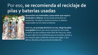 aprovechar sus materiales y para evitar que vayan a
residuales o rellenos. Se las puede almacenar en
recipientes de plástico hasta encontrar su destino
responsable con el medio ambiente.
Además, se aconseja disminuir su uso, elegir las pilas
recargables (duran 300 veces más que las comunes),
comprar las que indiquen estar libre de mercurio, sacar
las que estén en los artefactos que no se estén usando y
nos mezclar pilas y baterías nuevas con viejas.Y, por
último, llevarlas a los puntos de recolección.
 