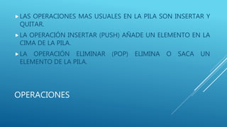 OPERACIONES
LAS OPERACIONES MAS USUALES EN LA PILA SON INSERTAR Y
QUITAR.
LA OPERACIÓN INSERTAR (PUSH) AÑADE UN ELEMENTO EN LA
CIMA DE LA PILA.
LA OPERACIÓN ELIMINAR (POP) ELIMINA O SACA UN
ELEMENTO DE LA PILA.
 