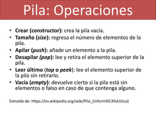 • Crear (constructor): crea la pila vacía.
• Tamaño (size): regresa el número de elementos de la
pila.
• Apilar (push): añade un elemento a la pila.
• Desapilar (pop): lee y retira el elemento superior de la
pila.
• Leer último (top o peek): lee el elemento superior de
la pila sin retirarlo.
• Vacía (empty): devuelve cierto si la pila está sin
elementos o falso en caso de que contenga alguno.
Extraído de: https://es.wikipedia.org/wiki/Pila_(inform%C3%A1tica)
Pila: Operaciones
 