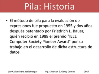 • El método de pila para la evaluación de
expresiones fue propuesto en 1955 y dos años
después patentado por Friedrich L. Bauer,
quién recibió en 1988 el premio "IEEE
Computer Society Pioneer Award" por su
trabajo en el desarrollo de dicha estructura de
datos.
Pila: Historia
2017www.slideshare.net/emergar Ing. Emerson E. Garay Gómez
 