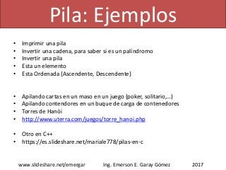 • Imprimir una pila
• Invertir una cadena, para saber si es un palíndromo
• Invertir una pila
• Esta un elemento
• Esta Ordenada {Ascendente, Descendente}
• Apilando cartas en un maso en un juego (poker, solitario,…)
• Apilando contendores en un buque de carga de contenedores
• Torres de Hanói
• http://www.uterra.com/juegos/torre_hanoi.php
• Otro en C++
• https://es.slideshare.net/mariale778/pilas-en-c
2017www.slideshare.net/emergar Ing. Emerson E. Garay Gómez
Pila: Ejemplos
 