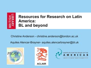 Resources for Research on Latin
America:
BL and beyond
Christine Anderson - christine.anderson@london.ac.uk
Aquiles Alencar-Brayner- aquiles.alencarbrayner@bl.uk
ACLAIIR
 