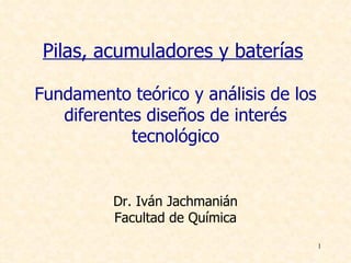 Pilas, acumuladores y baterías

Fundamento teórico y análisis de los
   diferentes diseños de interés
            tecnológico


          Dr. Iván Jachmanián
          Facultad de Química
                                       1
 