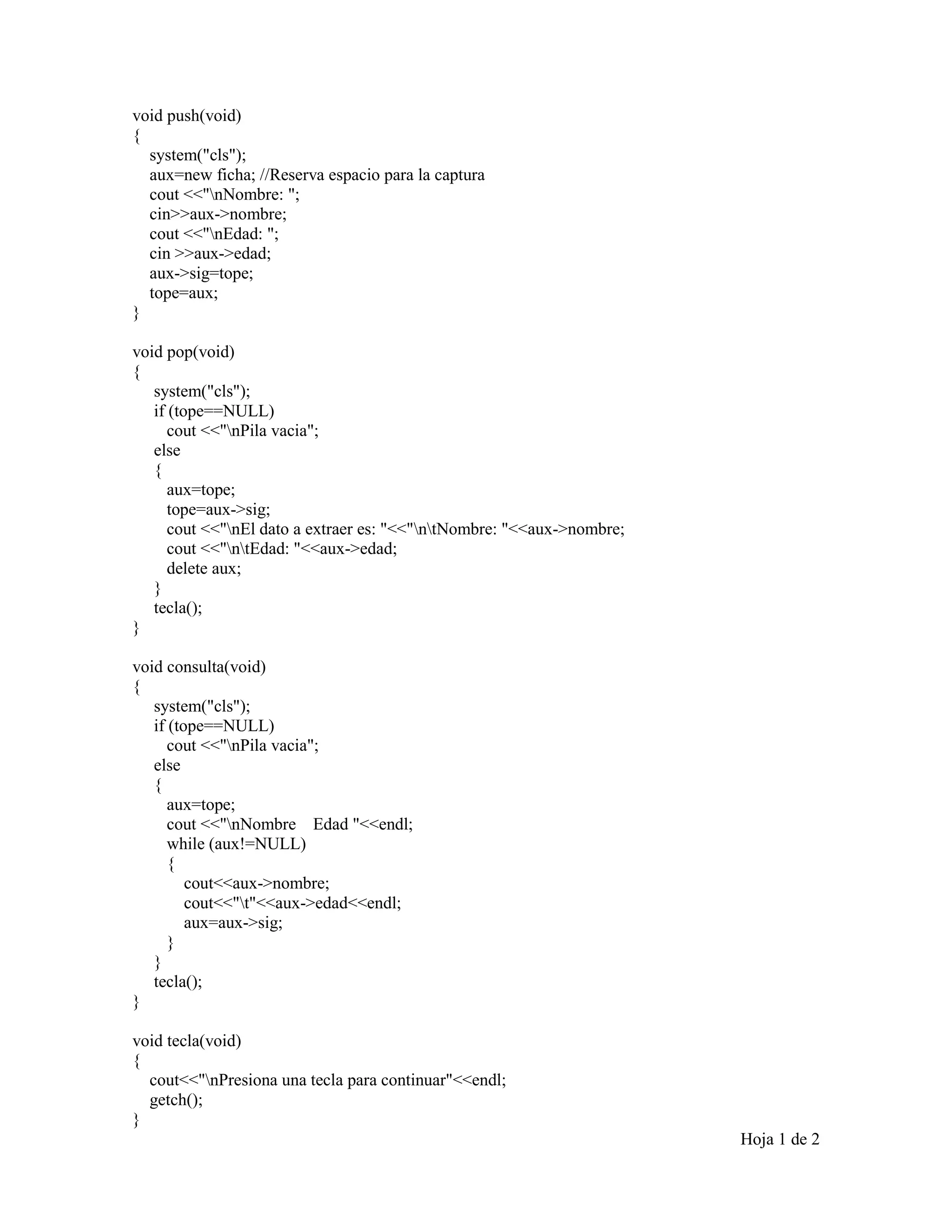 void push(void)
{
system("cls");
aux=new ficha; //Reserva espacio para la captura
cout <<"nNombre: ";
cin>>aux->nombre;
cout <<"nEdad: ";
cin >>aux->edad;
aux->sig=tope;
tope=aux;
}
void pop(void)
{
system("cls");
if (tope==NULL)
cout <<"nPila vacia";
else
{
aux=tope;
tope=aux->sig;
cout <<"nEl dato a extraer es: "<<"ntNombre: "<<aux->nombre;
cout <<"ntEdad: "<<aux->edad;
delete aux;
}
tecla();
}
void consulta(void)
{
system("cls");
if (tope==NULL)
cout <<"nPila vacia";
else
{
aux=tope;
cout <<"nNombre Edad "<<endl;
while (aux!=NULL)
{
cout<<aux->nombre;
cout<<"t"<<aux->edad<<endl;
aux=aux->sig;
}
}
tecla();
}
void tecla(void)
{
cout<<"nPresiona una tecla para continuar"<<endl;
getch();
}
Hoja 1 de 2