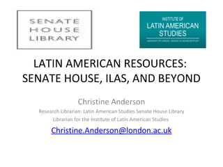 LATIN AMERICAN RESOURCES:
SENATE HOUSE, ILAS, AND BEYOND
Christine Anderson
Research Librarian: Latin American Studies Senate House Library
Librarian for the Institute of Latin American Studies

Christine.Anderson@london.ac.uk

 