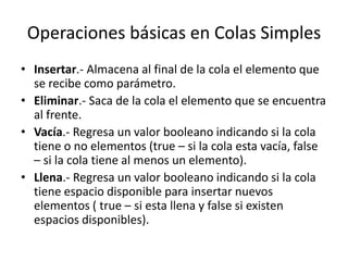 Operaciones básicas en Colas Simples
• Insertar.- Almacena al final de la cola el elemento que
  se recibe como parámetro.
• Eliminar.- Saca de la cola el elemento que se encuentra
  al frente.
• Vacía.- Regresa un valor booleano indicando si la cola
  tiene o no elementos (true – si la cola esta vacía, false
  – si la cola tiene al menos un elemento).
• Llena.- Regresa un valor booleano indicando si la cola
  tiene espacio disponible para insertar nuevos
  elementos ( true – si esta llena y false si existen
  espacios disponibles).
 
