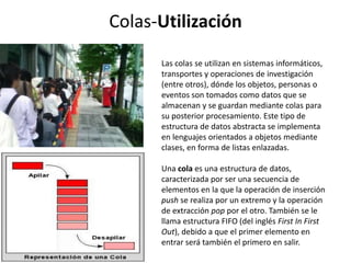 Colas-Utilización
      Las colas se utilizan en sistemas informáticos,
      transportes y operaciones de investigación
      (entre otros), dónde los objetos, personas o
      eventos son tomados como datos que se
      almacenan y se guardan mediante colas para
      su posterior procesamiento. Este tipo de
      estructura de datos abstracta se implementa
      en lenguajes orientados a objetos mediante
      clases, en forma de listas enlazadas.

      Una cola es una estructura de datos,
      caracterizada por ser una secuencia de
      elementos en la que la operación de inserción
      push se realiza por un extremo y la operación
      de extracción pop por el otro. También se le
      llama estructura FIFO (del inglés First In First
      Out), debido a que el primer elemento en
      entrar será también el primero en salir.
 