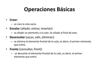 Operaciones Básicas
• Crear:
   – se crea la cola vacía.
• Encolar (añadir, entrar, insertar):
   – se añade un elemento a la cola. Se añade al final de esta.
• Desencolar (sacar, salir, eliminar):
   – se elimina el elemento frontal de la cola, es decir, el primer elemento
     que entró.
• Frente (consultar, front):
   – se devuelve el elemento frontal de la cola, es decir, el primer
     elemento que entró.
 