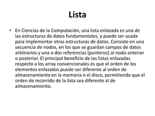 Lista
• En Ciencias de la Computación, una lista enlazada es una de
  las estructuras de datos fundamentales, y puede ser usada
  para implementar otras estructuras de datos. Consiste en una
  secuencia de nodos, en los que se guardan campos de datos
  arbitrarios y una o dos referencias (punteros) al nodo anterior
  o posterior. El principal beneficio de las listas enlazadas
  respecto a los array convencionales es que el orden de los
  elementos enlazados puede ser diferente al orden de
  almacenamiento en la memoria o el disco, permitiendo que el
  orden de recorrido de la lista sea diferente al de
  almacenamiento.
 