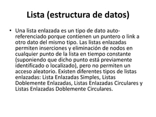 Lista (estructura de datos)
• Una lista enlazada es un tipo de dato auto-
  referenciado porque contienen un puntero o link a
  otro dato del mismo tipo. Las listas enlazadas
  permiten inserciones y eliminación de nodos en
  cualquier punto de la lista en tiempo constante
  (suponiendo que dicho punto está previamente
  identificado o localizado), pero no permiten un
  acceso aleatorio. Existen diferentes tipos de listas
  enlazadas: Lista Enlazadas Simples, Listas
  Doblemente Enlazadas, Listas Enlazadas Circulares y
  Listas Enlazadas Doblemente Circulares.
 