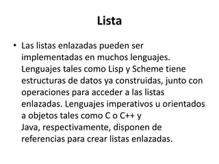 Lista
• Las listas enlazadas pueden ser
  implementadas en muchos lenguajes.
  Lenguajes tales como Lisp y Scheme tiene
  estructuras de datos ya construidas, junto con
  operaciones para acceder a las listas
  enlazadas. Lenguajes imperativos u orientados
  a objetos tales como C o C++ y
  Java, respectivamente, disponen de
  referencias para crear listas enlazadas.
 