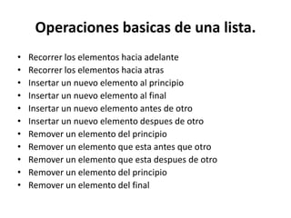 Operaciones basicas de una lista.
•   Recorrer los elementos hacia adelante
•   Recorrer los elementos hacia atras
•   Insertar un nuevo elemento al principio
•   Insertar un nuevo elemento al final
•   Insertar un nuevo elemento antes de otro
•   Insertar un nuevo elemento despues de otro
•   Remover un elemento del principio
•   Remover un elemento que esta antes que otro
•   Remover un elemento que esta despues de otro
•   Remover un elemento del principio
•   Remover un elemento del final
 