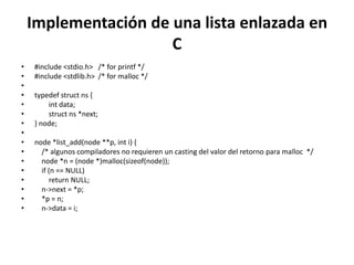 Implementación de una lista enlazada en
                      C
•   #include <stdio.h> /* for printf */
•   #include <stdlib.h> /* for malloc */
•
•   typedef struct ns {
•       int data;
•       struct ns *next;
•   } node;
•
•   node *list_add(node **p, int i) {
•     /* algunos compiladores no requieren un casting del valor del retorno para malloc */
•     node *n = (node *)malloc(sizeof(node));
•     if (n == NULL)
•         return NULL;
•     n->next = *p;
•     *p = n;
•     n->data = i;
 