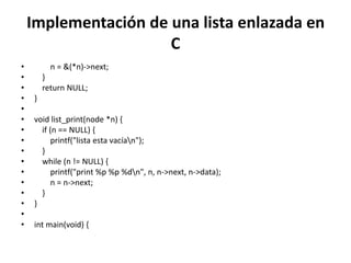 Implementación de una lista enlazada en
                      C
•         n = &(*n)->next;
•       }
•       return NULL;
•   }
•
•   void list_print(node *n) {
•     if (n == NULL) {
•         printf("lista esta vacían");
•     }
•     while (n != NULL) {
•         printf("print %p %p %dn", n, n->next, n->data);
•         n = n->next;
•     }
•   }
•
•   int main(void) {
 