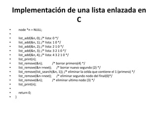 Implementación de una lista enlazada en
                      C
•       node *n = NULL;
•
•       list_add(&n, 0); /* lista: 0 */
•       list_add(&n, 1); /* lista: 1 0 */
•       list_add(&n, 2); /* lista: 2 1 0 */
•       list_add(&n, 3); /* lista: 3 2 1 0 */
•       list_add(&n, 4); /* lista: 4 3 2 1 0 */
•       list_print(n);
•       list_remove(&n);          /* borrar primero(4) */
•       list_remove(&n->next); /* borrar nuevo segundo (2) */
•       list_remove(list_search(&n, 1)); /* eliminar la celda que contiene el 1 (primera) */
•       list_remove(&n->next); /* eliminar segundo nodo del final(0)*/
•       list_remove(&n);          /* eliminar ultimo nodo (3) */
•       list_print(n);
•
•       return 0;
•   }
 