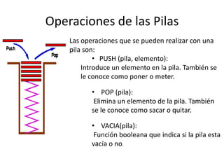 Operaciones de las Pilas
    Las operaciones que se pueden realizar con una
    pila son:
            • PUSH (pila, elemento):
        Introduce un elemento en la pila. También se
        le conoce como poner o meter.

           • POP (pila):
            Elimina un elemento de la pila. También
           se le conoce como sacar o quitar.

           • VACIA(pila):
            Función booleana que indica si la pila esta
           vacía o no.
 