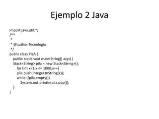 Ejemplo 2 Java
import java.util.*;
/**
 *
 * @author Tecnologia
 */
public class PILA {
   public static void main(String[] args) {
   Stack<String> pila = new Stack<String>();
     for (int x=1;x <= 1000;x++)
     pila.push(Integer.toString(x));
     while (!pila.empty())
        System.out.println(pila.pop());
   }
}
 