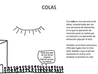 COLAS

        Una cola es una estructura de
        datos, caracterizada por ser
        una secuencia de elementos
        en la que la operación de
        inserción push se realiza por
        un extremo y la operación de
        extracción pop por el otro.

        También se le llama estructura
        FIFO (del inglés First In First
        Out), debido a que el primer
        elemento en entrar será
        también el primero en salir.
 