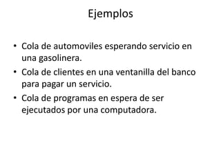 Ejemplos

• Cola de automoviles esperando servicio en
  una gasolinera.
• Cola de clientes en una ventanilla del banco
  para pagar un servicio.
• Cola de programas en espera de ser
  ejecutados por una computadora.
 