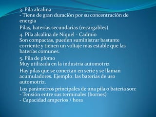 3. Pila alcalina
- Tiene de gran duración por su concentración de
energía
Pilas, baterías secundarias (recargables)
4. Pila alcalina de Níquel - Cadmio
Son compactas, pueden suministrar bastante
corriente y tienen un voltaje más estable que las
baterías comunes.
5. Pila de plomo
Muy utilizada en la industria automotriz
Hay pilas que se conectan en serie y se llaman
acumuladores. Ejemplo: las baterías de uso
automotriz.
Los parámetros principales de una pila o batería son:
- Tensión entre sus terminales (bornes)
- Capacidad amperios / hora
 