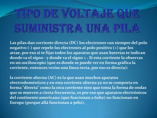 Las pilas dan corriente directa (DC) los electrones van siempre del polo
negativo (-) que repele los electrones al polo positivo (+) que los
atrae, por eso si te fijas todos los aparatos que usan baterías te indican
donde va el signo - y donde va el signo + . Si esta corriente la observas
en un osciloscopio (que es donde se puede ver en forma gráfica la
corriente, entonces verías una línea recta, por eso es directa):
la corriente alterna (AC) es la que usan muchos aparatos
electrodomésticos y en esta corriente alterna ya no se comporta en
forma "directa" como la otra corriente sino que toma la forma de ondas
que se mueven a cierta frecuencia, es por eso que aparatos electrónicos
del continente americano (que funcionan a 60hz) no funcionan en
Europa (porque allá funcionan a 50hz).
 