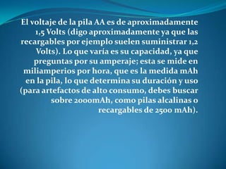El voltaje de la pila AA es de aproximadamente
1,5 Volts (digo aproximadamente ya que las
recargables por ejemplo suelen suministrar 1,2
Volts). Lo que varía es su capacidad, ya que
preguntas por su amperaje; esta se mide en
miliamperios por hora, que es la medida mAh
en la pila, lo que determina su duración y uso
(para artefactos de alto consumo, debes buscar
sobre 2000mAh, como pilas alcalinas o
recargables de 2500 mAh).
 