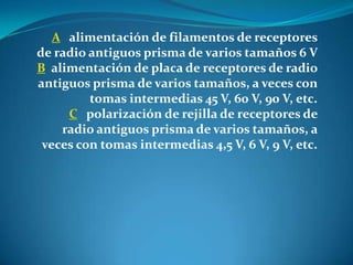 A alimentación de filamentos de receptores
de radio antiguos prisma de varios tamaños 6 V
B alimentación de placa de receptores de radio
antiguos prisma de varios tamaños, a veces con
tomas intermedias 45 V, 60 V, 90 V, etc.
C polarización de rejilla de receptores de
radio antiguos prisma de varios tamaños, a
veces con tomas intermedias 4,5 V, 6 V, 9 V, etc.
 