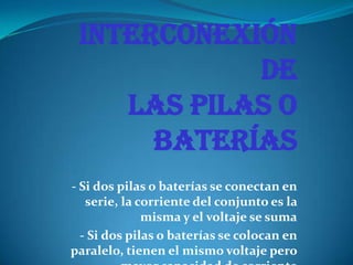 Interconexión
de
las pilas o
baterías
- Si dos pilas o baterías se conectan en
serie, la corriente del conjunto es la
misma y el voltaje se suma
- Si dos pilas o baterías se colocan en
paralelo, tienen el mismo voltaje pero
 