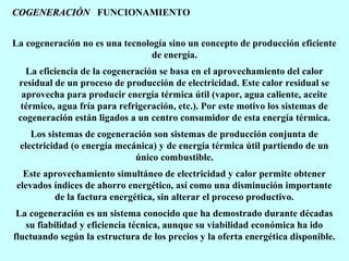 COGENERACIÓN FUNCIONAMIENTO
La cogeneración no es una tecnología sino un concepto de producción eficiente
de energía.
La eficiencia de la cogeneración se basa en el aprovechamiento del calor
residual de un proceso de producción de electricidad. Este calor residual se
aprovecha para producir energía térmica útil (vapor, agua caliente, aceite
térmico, agua fría para refrigeración, etc.). Por este motivo los sistemas de
cogeneración están ligados a un centro consumidor de esta energía térmica.
Los sistemas de cogeneración son sistemas de producción conjunta de
electricidad (o energía mecánica) y de energía térmica útil partiendo de un
único combustible.
Este aprovechamiento simultáneo de electricidad y calor permite obtener
elevados índices de ahorro energético, así como una disminución importante
de la factura energética, sin alterar el proceso productivo.
La cogeneración es un sistema conocido que ha demostrado durante décadas
su fiabilidad y eficiencia técnica, aunque su viabilidad económica ha ido
fluctuando según la estructura de los precios y la oferta energética disponible.

 