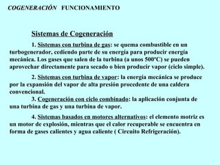 COGENERACIÓN FUNCIONAMIENTO

Sistemas de Cogeneración
1. Sistemas con turbina de gas: se quema combustible en un
turbogenerador, cediendo parte de su energía para producir energía
mecánica. Los gases que salen de la turbina (a unos 500ºC) se pueden
aprovechar directamente para secado o bien producir vapor (ciclo simple).
2. Sistemas con turbina de vapor: la energía mecánica se produce
por la expansión del vapor de alta presión procedente de una caldera
convencional.
3. Cogeneración con ciclo combinado: la aplicación conjunta de
una turbina de gas y una turbina de vapor.
4. Sistemas basados en motores alternativos: el elemento motriz es
un motor de explosión, mientras que el calor recuperable se encuentra en
forma de gases calientes y agua caliente ( Circuito Refrigeración).

 