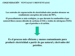 COGENERACIÓN VENTAJAS Y DESVENTAJAS

Las centrales de cogeneración de electricidad-calor pueden alcanzar un
rendimiento energético del orden del 90%.
El procedimiento es más ecológico, ya que durante la combustión el gas
natural libera menos dióxido de carbono (CO2) y óxidos de nitrógeno (NOX)
que el petróleo o el carbón.

Es el proceso más eficiente y menos contaminante para
producir electricidad a partir de gas natural y derivados del
petróleo.

 