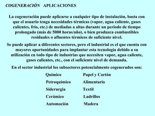COGENERACIÓN APLICACIONES
La cogeneración puede aplicarse a cualquier tipo de instalación, basta con
que el usuario tenga necesidades térmicas (vapor, agua caliente, gases
calientes, frío, etc.) de mediadas a altas durante un periodo de tiempo
prolongado (más de 5000 horas/año), o bien produzca combustibles
residuales o afluentes térmicos de suficiente nivel.
Se puede aplicar a diferentes sectores, pero el industrial es el que cuenta con
mayores oportunidades para implantar esta tecnología debido a su
utilización en todo tipo de industrias que necesiten vapor, agua caliente,
gases calientes, etc., con el suficiente nivel de demanda.
En el sector industrial los subsectores potencialmente cogenerados son:
Químico

Papel y Cartón

Petroquímico

Alimentario

Siderurgia

Textil

Cerámico

Ladrillos

Automoción

Madera

 