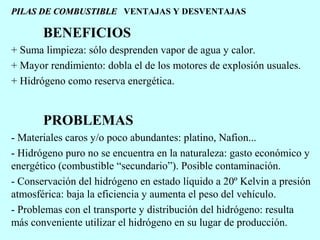 PILAS DE COMBUSTIBLE VENTAJAS Y DESVENTAJAS

BENEFICIOS
+ Suma limpieza: sólo desprenden vapor de agua y calor.
+ Mayor rendimiento: dobla el de los motores de explosión usuales.
+ Hidrógeno como reserva energética.

PROBLEMAS
- Materiales caros y/o poco abundantes: platino, Nafion...
- Hidrógeno puro no se encuentra en la naturaleza: gasto económico y
energético (combustible “secundario”). Posible contaminación.
- Conservación del hidrógeno en estado líquido a 20º Kelvin a presión
atmosférica: baja la eficiencia y aumenta el peso del vehículo.
- Problemas con el transporte y distribución del hidrógeno: resulta
más conveniente utilizar el hidrógeno en su lugar de producción.

 