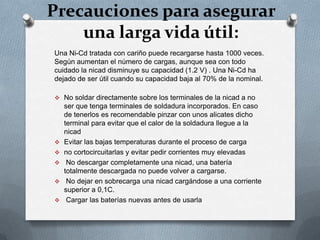 Precauciones para asegurar
    una larga vida útil:
Una Ni-Cd tratada con cariño puede recargarse hasta 1000 veces.
Según aumentan el número de cargas, aunque sea con todo
cuidado la nicad disminuye su capacidad (1.2 V) . Una Ni-Cd ha
dejado de ser útil cuando su capacidad baja al 70% de la nominal.

 No soldar directamente sobre los terminales de la nicad a no
    ser que tenga terminales de soldadura incorporados. En caso
    de tenerlos es recomendable pinzar con unos alicates dicho
    terminal para evitar que el calor de la soldadura llegue a la
    nicad
   Evitar las bajas temperaturas durante el proceso de carga
   no cortocircuitarlas y evitar pedir corrientes muy elevadas
    No descargar completamente una nicad, una batería
    totalmente descargada no puede volver a cargarse.
    No dejar en sobrecarga una nicad cargándose a una corriente
    superior a 0,1C.
    Cargar las baterías nuevas antes de usarla
 