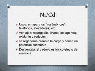 Ni/Cd
O Usos: en aparatos “inalámbricos”:
  teléfonos, afeitadoras, etc.
O Ventajas: recargable, liviana, los agentes
  oxidante y reductor
O se regeneran durante la carga y tienen un
  potencial constante.
O Desventaja: el cadmio es tóxico efecto de
  memoria
 