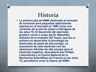 Historia
O La primera pila de NiMH destinada al mercado
  de consumo para pequeñas aplicaciones
  aparece en el mercado en 1989 como una
  variación de la pila de níquel e hidrógeno de
  los años 70. El desarrollo del electrodo
  positivo corrió a cargo del Dr. Masahiko
  Oshitani de la empresa GS Yuasa, que fue el
  primero en desarrollar la tecnología de
  electrodos de pasta de alta energía. La
  asociación de este electrodo con las
  aleaciones híbridas de alta energía para el
  electrodo negativo, descubierto por Philips
  Laboratories y el Centre National de la
  Recherche Scientifique de Francia en los años
  70, permitieron crear la batería de NiMH.
 