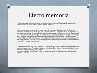 Efecto memoria
• Por sobrecarga: si un elemento se ha sobrecargado, o sometido a carga lenta durante
tiempo excesivo, da un voltaje menor al final del ciclo.


• Si repetidamente no se agota su carga antes de la recarga del elemento. El elemento
"recuerda" que no está siendo agotado, y baja su tensión a alrededor de 1V en el punto en
que se suele terminar de usar, aunque aún le quede carga. El efecto práctico se manifestaría
haciendo repetidamente mangas de 5 minutos (no llegando a agotar la carga), con recarga
entre mangas; si entonces intentamos una manga de 8 minutos, a los 5 minutos bajará
considerablemente la tensión, que será baja en los últimos 3 minutos. La solución es una
descarga completa (no más allá de donde pierda carga completamente el primer elemento
en hacerlo) y cargar nuevamente.


• Por carga reciente: tras carga completa, el elemento da al inicio de la descarga una tensión
ligeramente superior. Puede aprovecharse esto dejando el último minuto o dos de la carga
para justo antes de empezar la carrera.
La recomendación general para evitar el efecto memoria es la descarga completa de las
baterías. Lo ideal
 