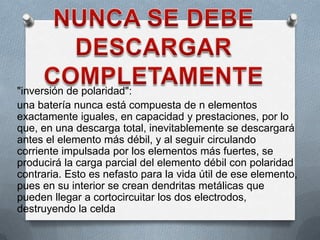 "inversión de polaridad":
una batería nunca está compuesta de n elementos
exactamente iguales, en capacidad y prestaciones, por lo
que, en una descarga total, inevitablemente se descargará
antes el elemento más débil, y al seguir circulando
corriente impulsada por los elementos más fuertes, se
producirá la carga parcial del elemento débil con polaridad
contraria. Esto es nefasto para la vida útil de ese elemento,
pues en su interior se crean dendritas metálicas que
pueden llegar a cortocircuitar los dos electrodos,
destruyendo la celda
 