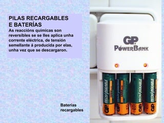 PILAS RECARGABLES
E BATERÍAS
As reaccións químicas son
reversibles se se lles aplica unha
corrente eléctrica, de tensión
semellante á producida por elas,
unha vez que se descargaron.




                           Baterías
                           recargables
 