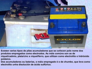 Existen varios tipos de pilas acumuladores que se coñecen polo nome dos
produtos empregados como electrodos. As máis comúns son as de
níquel/cadmio, plata/cinc e níquel/ferro, que utilizan como electrolito o hidróxido
potásico.
Dos acumuladores ou baterías, o máis empregado é o de chumbo, que leva como
electrolito unha disolución de ácido sulfúrico.
 