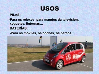 USOS
 PILAS:
-Para os reloxos, para mandos da television,
 xoguetes, linternas…
 BATERÍAS:
 -Para os moviles, os coches, os barcos…
 