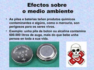 Efectos sobre
          o medio ambiente
• As pilas e baterias teñen produtos quimicos
  contaminantes e algúns, como o mercurio, son
  perigosos para os seres vivos.
• Exemplo: unha pila de boton ou alcalina contamina
  600.000 litros de auga, mais do que bebe unha
  persoa en toda a sua vida.
 